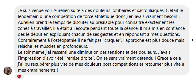 Texte d'avis douleurs sportifs :
Je suis venue voir Aurélien suite a des douleurs lombaires et sacro iliaques. C'était le lendemain d'une compétition de force athlétique donc j'en avais vraiment besoin !
Aurelien prend le temps de discuter au préalable pour connaitre exactement les zones à travailler. Il a était à l'écoute pendant toute la séance. Il m'a mis en confiance des le début en expliquant chacun de ses gestes et en répondant à mes questions.
Contrairement à l'ostéopathie il ne fait pas "craquer", l'approche est plus douce mais relâche les muscles en profondeurs.
Le soir même j'ai ressenti une diminution des tensions et des douleurs. J'avais l'impression d'avoir été "remise droite". On se sent vraiment détendu ! Grâce a cela j'ai pu récupérer plus vite de mes douleurs post compétitions et retourner plus vite à mes entraînements !